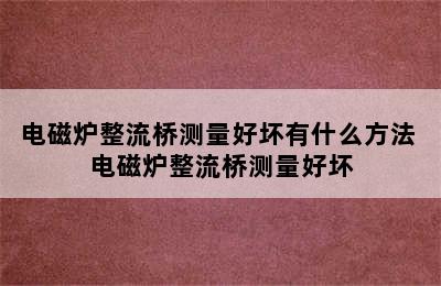 电磁炉整流桥测量好坏有什么方法 电磁炉整流桥测量好坏